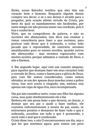 12
Então, nosso Salvador testifica que eles têm um
coração bom e honesto. Enquanto alguém deseja
cumprir seu dever, e se o seu desejo é atraído para o
pregador; pela oração obtém virtude de Cristo, por
meio do qual os mandamentos são facilitados, por
tanto tempo ele não precisa temer sua condição, pois é
boa e confortável.
Visto, que os cumpridores da palavra, e não os
ouvintes são abençoados, isso deve nos ensinar a
tomar consciência para fazer o que ouvimos, para
praticar todo dever que é ordenado, e evitar todo
pecado que é repreendido, do contrário, seremos
amaldiçoados para os nossos ouvidos, quando outros
são abençoados - mas seremos espancados com
muitos açoites, porque sabíamos a vontade de Deus, e
não a fizemos.
2. Em segundo lugar, aqui está um consolo singular,
para aqueles que desejam fazer em seus corações toda
a vontade de Deus, como o fazem para a glória de Deus,
pois com Ele somos considerados, como somos
afetados; se um der apenas duas moedas como a pobre
viúva, isso será aceito e elogiado; sim, embora seja
apenas um copo de água fria, será recompensado.
Um pai não considera tanto, como seu filho faz alguma
coisa, mas quão obedientemente ele o faz.
Embora ele não possa fazer o que deveria, se chorar, e
desejar que seu pai o ajude a fazer melhor, ele
contenta suficientemente a mente do pai; assim, se
estivermos prontos e desejosos de fazer tudo o que é
ordenado, acreditar em tudo o que é prometido, e
ouvir todo o mal que é condenado.
Cristo disse isso, e nós O encontraremos um dia, seja o
que for que sentimos agora, pois somos um povo
 
