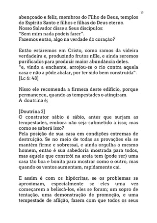 13
abençoado e feliz, membros do Filho de Deus, templos
do Espírito Santo e filhos e filhas do Deus eterno.
Nosso Salvador disse a Seus discípulos:
“Sem mim nada podeis fazer”.
Fazemos então, algo na verdade do coração?
Então estaremos em Cristo, como ramos da videira
verdadeira e, produzindo frutos nEle, e ainda seremos
purificados para produzir maior abundância deles.
“e, vindo a enchente, arrojou-se o rio contra aquela
casa e não a pôde abalar, por ter sido bem construída”.
[Lc 6: 48]
Nisso ele recomenda a firmeza deste edifício, porque
permaneceu, quando as tempestades o atingiram.
A doutrina é;
[Doutrina 3]
O construtor sábio é sábio, antes que surjam as
tempestades, embora não seja submetido a isso; mas
como se saberá isso?
Pela posição de sua casa em condições extremas de
destruição. Se no meio de todas as provações ela se
mantém firme e sobressai, e ainda orgulha o mesmo
homem, então é sua sabedoria mostrada para todos,
mas aquele que constrói na areia tem (pode ser) uma
casa tão boa e bonita para mostrar como o outro, mas
quando os ventos aumentam, rapidamente cai.
E assim é com os hipócritas, se os problemas se
aproximam, especialmente se eles uma vez
começarem a beliscá-los, eles se foram; um sopro de
tentação, uma demonstração de promoção, e uma
tempestade de aflição, fazem com que todos os seus
 