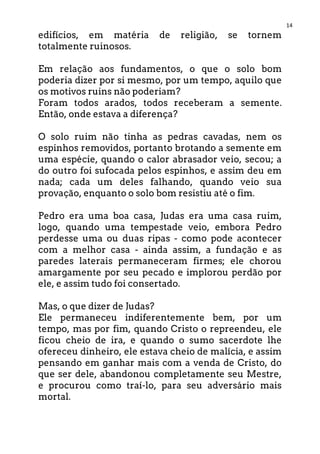 14
edifícios, em matéria de religião, se tornem
totalmente ruinosos.
Em relação aos fundamentos, o que o solo bom
poderia dizer por si mesmo, por um tempo, aquilo que
os motivos ruins não poderiam?
Foram todos arados, todos receberam a semente.
Então, onde estava a diferença?
O solo ruim não tinha as pedras cavadas, nem os
espinhos removidos, portanto brotando a semente em
uma espécie, quando o calor abrasador veio, secou; a
do outro foi sufocada pelos espinhos, e assim deu em
nada; cada um deles falhando, quando veio sua
provação, enquanto o solo bom resistiu até o fim.
Pedro era uma boa casa, Judas era uma casa ruim,
logo, quando uma tempestade veio, embora Pedro
perdesse uma ou duas ripas - como pode acontecer
com a melhor casa - ainda assim, a fundação e as
paredes laterais permaneceram firmes; ele chorou
amargamente por seu pecado e implorou perdão por
ele, e assim tudo foi consertado.
Mas, o que dizer de Judas?
Ele permaneceu indiferentemente bem, por um
tempo, mas por fim, quando Cristo o repreendeu, ele
ficou cheio de ira, e quando o sumo sacerdote lhe
ofereceu dinheiro, ele estava cheio de malícia, e assim
pensando em ganhar mais com a venda de Cristo, do
que ser dele, abandonou completamente seu Mestre,
e procurou como traí-lo, para seu adversário mais
mortal.
 