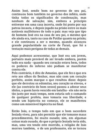 15
Assim José, sendo bom no governo de seu pai,
continuou bom também no governo dos infiéis, onde
tinha todos os significados de condenação, mas
nenhum de salvação; sim, embora a princípio
estivesse em uma casa incerta, onde foi posto por sua
patroa incauta, e depois jogado na prisão entre os mais
notáveis malfeitores de todo o país: mas veja que tipo
de homem José era na casa de seu pai, o mesmo que
ele ainda era, tanto na casa de Potifar quanto na prisão;
e ele continuou a ser o mesmo, quando alcançou
grande popularidade na corte de Faraó, que foi a
tentação mais perigosa de todas as demais.
Aqui podemos acrescentar, que José era um jovem,
portanto mais provável de ser levado embora, porém
tudo era nada - quando seu coração estava bem, todos
os poderes do inferno não podiam se manifestar
contra ele.
Pelo contrário, é dito de Amazias, que ele fez o que era
reto aos olhos do Senhor, mas não com um coração
perfeito, assim marque o que resultou disso: depois
que ele derrotou os edomitas, seu coração se elevou, e
ele (ao contrário do bom senso) passou a adorar seus
ídolos, a quem havia vencido em batalha - ele não seria
tão justo por mais tempo, nem estaria sob o comando
de qualquer profeta, mas tomaria sua liberdade; e
sendo um hipócrita no começo, ele se manifestou
como um miserável hipócrita no final.
Então Joás, o tempo todo em que o bom sacerdote
Jeoiada viveu, para não permitir que ele tomasse maus
procedimentos, foi muito ousado; sim, em algumas
coisas mais ousado, do que o próprio Jeoiada teria sido,
mas, uma vez tendo este morrido, a religião de Joás
morreu também, e de um professante, ele se tornou
 