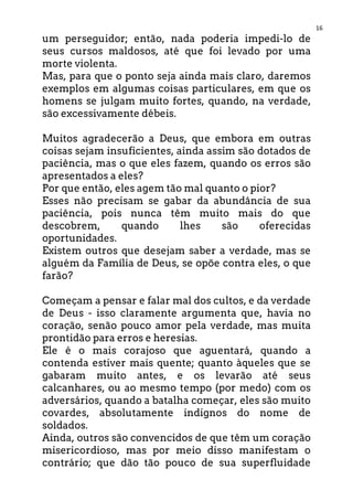 16
um perseguidor; então, nada poderia impedi-lo de
seus cursos maldosos, até que foi levado por uma
morte violenta.
Mas, para que o ponto seja ainda mais claro, daremos
exemplos em algumas coisas particulares, em que os
homens se julgam muito fortes, quando, na verdade,
são excessivamente débeis.
Muitos agradecerão a Deus, que embora em outras
coisas sejam insuficientes, ainda assim são dotados de
paciência, mas o que eles fazem, quando os erros são
apresentados a eles?
Por que então, eles agem tão mal quanto o pior?
Esses não precisam se gabar da abundância de sua
paciência, pois nunca têm muito mais do que
descobrem, quando lhes são oferecidas
oportunidades.
Existem outros que desejam saber a verdade, mas se
alguém da Família de Deus, se opõe contra eles, o que
farão?
Começam a pensar e falar mal dos cultos, e da verdade
de Deus - isso claramente argumenta que, havia no
coração, senão pouco amor pela verdade, mas muita
prontidão para erros e heresias.
Ele é o mais corajoso que aguentará, quando a
contenda estiver mais quente; quanto àqueles que se
gabaram muito antes, e os levarão até seus
calcanhares, ou ao mesmo tempo (por medo) com os
adversários, quando a batalha começar, eles são muito
covardes, absolutamente indignos do nome de
soldados.
Ainda, outros são convencidos de que têm um coração
misericordioso, mas por meio disso manifestam o
contrário; que dão tão pouco de sua superfluidade
 