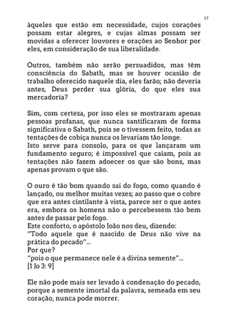17
àqueles que estão em necessidade, cujos corações
possam estar alegres, e cujas almas possam ser
movidas a oferecer louvores e orações ao Senhor por
eles, em consideração de sua liberalidade.
Outros, também não serão persuadidos, mas têm
consciência do Sabath, mas se houver ocasião de
trabalho oferecido naquele dia, eles farão; não deveria
antes, Deus perder sua glória, do que eles sua
mercadoria?
Sim, com certeza, por isso eles se mostraram apenas
pessoas profanas, que nunca santificaram de forma
significativa o Sabath, pois se o tivessem feito, todas as
tentações de cobiça nunca os levariam tão longe.
Isto serve para consolo, para os que lançaram um
fundamento seguro; é impossível que caiam, pois as
tentações não fazem adoecer os que são bons, mas
apenas provam o que são.
O ouro é tão bom quando sai do fogo, como quando é
lançado, ou melhor muitas vezes; ao passo que o cobre
que era antes cintilante à vista, parece ser o que antes
era, embora os homens não o percebessem tão bem
antes de passar pelo fogo.
Este conforto, o apóstolo João nos deu, dizendo:
“Todo aquele que é nascido de Deus não vive na
prática do pecado”...
Por que?
“pois o que permanece nele é a divina semente”...
[1 Jo 3: 9]
Ele não pode mais ser levado à condenação do pecado,
porque a semente imortal da palavra, semeada em seu
coração, nunca pode morrer.
 