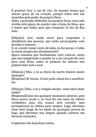 18
É possível tirar o sol do céu, da mesma forma que
extrair graça de tal coração, porque todos eles são
mantidos pelo poder do próprio Deus.
Adão, a princípio defendeu sua própria força, mas cada
cristão está agora, de acordo com a força de Deus, que
é maior que todos, para que ninguém os tire da Sua
mão.
[Objeção] Isso, então serve para responder à
obediência das pessoas, que estão preocupadas com
dúvidas e temores.
E, se a peste tomar conta de mim, eu for preso, e todos
os meus amigos me abandonarem?
Agora examine que fundamento você colocou, antes
que esta tempestade o assalte; se o seu coração for reto
para com Deus, todos os poderes do inferno não
podem fazer mal a você.
[Objeção.] Mas, e se as dores da morte fossem muito
amargas?
[Resposta] Se forem, Cristo pode adoçá-las e santificá-
las.
[Objeção.] Mas, e se a religião mudar, como devo fazer
então?
[Resposta]Como em qualquer momento anterior, pois
Deus nunca muda e, se você for um ramo da videira
verdadeira uma vez, nunca será cortado, mas
permanecerá na videira para sempre. Logo, devemos
estar bem longe de ter medo de quaisquer provas de
fogo, que devemos nos alegrar quando cairmos em
diversas tentações.
O apóstolo cita duas boas razões.
 