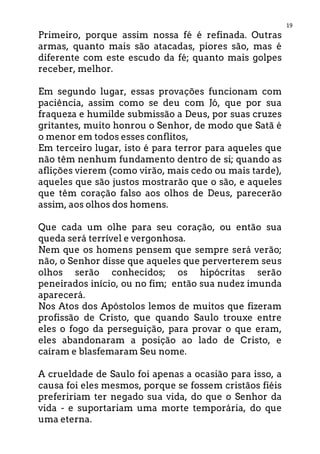 19
Primeiro, porque assim nossa fé é refinada. Outras
armas, quanto mais são atacadas, piores são, mas é
diferente com este escudo da fé; quanto mais golpes
receber, melhor.
Em segundo lugar, essas provações funcionam com
paciência, assim como se deu com Jó, que por sua
fraqueza e humilde submissão a Deus, por suas cruzes
gritantes, muito honrou o Senhor, de modo que Satã é
o menor em todos esses conflitos,
Em terceiro lugar, isto é para terror para aqueles que
não têm nenhum fundamento dentro de si; quando as
aflições vierem (como virão, mais cedo ou mais tarde),
aqueles que são justos mostrarão que o são, e aqueles
que têm coração falso aos olhos de Deus, parecerão
assim, aos olhos dos homens.
Que cada um olhe para seu coração, ou então sua
queda será terrível e vergonhosa.
Nem que os homens pensem que sempre será verão;
não, o Senhor disse que aqueles que perverterem seus
olhos serão conhecidos; os hipócritas serão
peneirados início, ou no fim; então sua nudez imunda
aparecerá.
Nos Atos dos Apóstolos lemos de muitos que fizeram
profissão de Cristo, que quando Saulo trouxe entre
eles o fogo da perseguição, para provar o que eram,
eles abandonaram a posição ao lado de Cristo, e
caíram e blasfemaram Seu nome.
A crueldade de Saulo foi apenas a ocasião para isso, a
causa foi eles mesmos, porque se fossem cristãos fiéis
prefeririam ter negado sua vida, do que o Senhor da
vida - e suportariam uma morte temporária, do que
uma eterna.
 