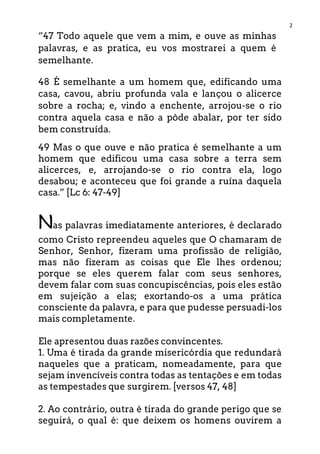 2
“47 Todo aquele que vem a mim, e ouve as minhas
palavras, e as pratica, eu vos mostrarei a quem é
semelhante.
48 É semelhante a um homem que, edificando uma
casa, cavou, abriu profunda vala e lançou o alicerce
sobre a rocha; e, vindo a enchente, arrojou-se o rio
contra aquela casa e não a pôde abalar, por ter sido
bem construída.
49 Mas o que ouve e não pratica é semelhante a um
homem que edificou uma casa sobre a terra sem
alicerces, e, arrojando-se o rio contra ela, logo
desabou; e aconteceu que foi grande a ruína daquela
casa.” [Lc 6: 47-49]
Nas palavras imediatamente anteriores, é declarado
como Cristo repreendeu aqueles que O chamaram de
Senhor, Senhor, fizeram uma profissão de religião,
mas não fizeram as coisas que Ele lhes ordenou;
porque se eles querem falar com seus senhores,
devem falar com suas concupiscências, pois eles estão
em sujeição a elas; exortando-os a uma prática
consciente da palavra, e para que pudesse persuadi-los
mais completamente.
Ele apresentou duas razões convincentes.
1. Uma é tirada da grande misericórdia que redundará
naqueles que a praticam, nomeadamente, para que
sejam invencíveis contra todas as tentações e em todas
as tempestades que surgirem. [versos 47, 48]
2. Ao contrário, outra é tirada do grande perigo que se
seguirá, o qual é: que deixem os homens ouvirem a
 