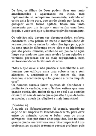 20
De fato, os filhos de Deus podem ficar um tanto
amedrontados e apavorados no início, mas
rapidamente se recuperam novamente, estando ali
como uma fonte pura, que sendo pisada por feras, ou
qualquer outra forma agitada, ficará um tanto
lamacenta por um tempo - mas venha uma hora
depois, e você verá que tudo está resolvido novamente.
Os cristãos não devem ser desencorajados, embora
encontrem uma paixão de medo e incredulidade de
vez em quando; se assim for, eles têm água pura, pois
há uma grande diferença entre eles e os hipócritas,
que são poças imundas, contendo um pouco de água
limpa correndo no topo, mas se eles forem agitados e
varridos, parecerão ser os mais repugnantes, nem
serão acomodados facilmente de novo.
“Mas o que ouve e não pratica é semelhante a um
homem que edificou uma casa sobre a terra sem
alicerces, e, arrojando-se o rio contra ela, logo
desabou; e aconteceu que foi grande a ruína daquela
casa”.
Os homens carnais fazem questão de abandonar a
profissão da verdade, mas o Senhor estima que uma
grande queda, sim, maior do que se o sol e as estrelas
caíssem do céu; de modo que a questão é que, de todas
as quedas, a queda da religião é a mais lamentável.
[Doutrina 4].
A queda de Nabucodonosor foi grande, quando no
auge de seu Império foi lançado no deserto, para viver
entre os animais, comer e beber com os asnos
selvagens - isso por cinco anos seguidos. Esta foi uma
grande queda, maravilhosa, mas não comparável à dos
professantes, quando se tornam pessoas profanas, pois
 