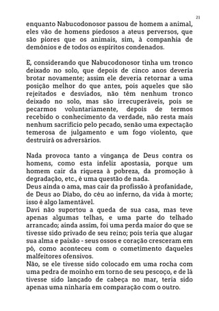 21
enquanto Nabucodonosor passou de homem a animal,
eles vão de homens piedosos a ateus perversos, que
são piores que os animais, sim, à companhia de
demônios e de todos os espíritos condenados.
E, considerando que Nabucodonosor tinha um tronco
deixado no solo, que depois de cinco anos deveria
brotar novamente; assim ele deveria retornar a uma
posição melhor do que antes, pois aqueles que são
rejeitados e desviados, não têm nenhum tronco
deixado no solo, mas são irrecuperáveis, pois se
pecarmos voluntariamente, depois de termos
recebido o conhecimento da verdade, não resta mais
nenhum sacrifício pelo pecado, senão uma expectação
temerosa de julgamento e um fogo violento, que
destruirá os adversários.
Nada provoca tanto a vingança de Deus contra os
homens, como esta infeliz apostasia, porque um
homem cair da riqueza à pobreza, da promoção à
degradação, etc., é uma questão de nada.
Deus ainda o ama, mas cair da profissão à profanidade,
de Deus ao Diabo, do céu ao inferno, da vida à morte;
isso é algo lamentável.
Davi não suportou a queda de sua casa, mas teve
apenas algumas telhas, e uma parte do telhado
arrancado; ainda assim, foi uma perda maior do que se
tivesse sido privado de seu reino; pois teria que alugar
sua alma e paixão - seus ossos e coração cresceram em
pó, como aconteceu com o cometimento daqueles
malfeitores ofensivos.
Não, se ele tivesse sido colocado em uma rocha com
uma pedra de moinho em torno de seu pescoço, e de lá
tivesse sido lançado de cabeça no mar, teria sido
apenas uma ninharia em comparação com o outro.
 