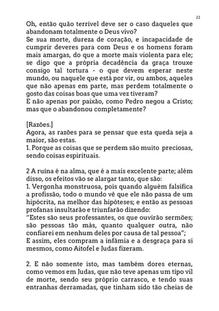 22
Oh, então quão terrível deve ser o caso daqueles que
abandonam totalmente o Deus vivo?
Se sua morte, dureza de coração, e incapacidade de
cumprir deveres para com Deus e os homens foram
mais amargas, do que a morte mais violenta para ele;
se digo que a própria decadência da graça trouxe
consigo tal tortura - o que devem esperar neste
mundo, ou naquele que está por vir, ou ambos, aqueles
que não apenas em parte, mas perdem totalmente o
gosto das coisas boas que uma vez tiveram?
E não apenas por paixão, como Pedro negou a Cristo;
mas que o abandonou completamente?
[Razões.]
Agora, as razões para se pensar que esta queda seja a
maior, são estas.
1. Porque as coisas que se perdem são muito preciosas,
sendo coisas espirituais.
2 A ruína é na alma, que é a mais excelente parte; além
disso, os efeitos vão se alargar tanto, que são:
1. Vergonha monstruosa, pois quando alguém falsifica
a profissão, todo o mundo vê que ele não passa de um
hipócrita, na melhor das hipóteses; e então as pessoas
profanas insultarão e triunfarão dizendo:
“Estes são seus professantes, os que ouvirão sermões;
são pessoas tão más, quanto qualquer outra, não
confiarei em nenhum deles por causa de tal pessoa”;
E assim, eles compram a infâmia e a desgraça para si
mesmos, como Aitofel e Judas fizeram.
2. E não somente isto, mas também dores eternas,
como vemos em Judas, que não teve apenas um tipo vil
de morte, sendo seu próprio carrasco, e tendo suas
entranhas derramadas, que tinham sido tão cheias de
 