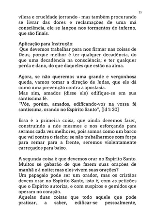 23
vileza e crueldade jorrando - mas também procurando
se livrar das dores e reclamações de uma má
consciência, ele se lançou nos tormentos do inferno,
que são finais.
Aplicação para Instrução:
Que devemos trabalhar para nos firmar nas coisas de
Deus, porque melhor é ter qualquer decadência, do
que uma decadência na consciência; e ter qualquer
perda e dano, do que daqueles que estão na alma.
Agora, se não queremos uma grande e vergonhosa
queda, vamos tomar a direção de Judas, que ele dá
como uma prevenção contra a apostasia.
Mas sim, amados (disse ele) edifique-se em sua
santíssima fé.
“Vós, porém, amados, edificando-vos na vossa fé
santíssima, orando no Espírito Santo”, [Jd 1: 20]
Essa é a primeira coisa, que ainda devemos fazer,
construindo a nós mesmos e nos esforçando para
sermos cada vez melhores, pois somos como um barco
que vai contra o riacho; se não trabalharmos com força
para remar para a frente, seremos violentamente
carregados para baixo.
A segunda coisa é que devemos orar no Espírito Santo.
Muitos se gabarão de que fazem suas orações de
manhã e à noite; mas eles vivem suas orações?
Um papagaio pode ser um orador, mas os cristãos
devem orar no Espírito Santo, isto é, com as petições
que o Espírito autoriza, e com suspiros e gemidos que
operam no coração.
Aquelas duas coisas que todo aquele que pode
praticar, a saber, edificar-se pessoalmente,
 