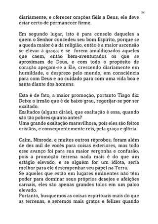 24
diariamente, e oferecer orações fiéis a Deus, ele deve
estar certo de permanecer firme.
Em segundo lugar, isto é para consolo daqueles a
quem o Senhor concedeu seu bom Espírito, porque se
a queda maior é a da religião, então é a maior ascensão
se elevar à graça; e se forem amaldiçoados aqueles
que caem, então bem-aventurados os que se
aproximam de Deus, e com todo o propósito de
coração apegam-se a Ele, crescendo diariamente em
humildade, e desprezo pelo mundo, em consciência
para com Deus e no cuidado para com uma vida boa e
santa diante dos homens.
Esta é de fato, a maior promoção, portanto Tiago diz:
Deixe o irmão que é de baixo grau, regozijar-se por ser
exaltado.
Exaltados (alguns dirão), que exaltação é essa, quando
são tão pobres quanto antes?
Uma grande exaltação maravilhosa, pois eles são feitos
cristãos, e consequentemente reis, pela graça e glória.
Caim, Ninrode, e muitos outros réprobos, foram além
de dez mil de vocês para coisas exteriores, mas todo
esse avanço foi para sua maior vergonha e confusão,
pois a promoção terrena nada mais é do que um
estágio elevado, e se alguém for um idiota, seria
melhor para ele desempenhar seu papel na Terra.
Se aqueles que estão em lugares eminentes não têm
poder para dominar seus próprios desejos e afeições
carnais, eles são apenas grandes tolos em um palco
elevado.
Portanto, busquemos as coisas espirituais mais do que
as terrenas, e seremos mais gratos e felizes quando
 