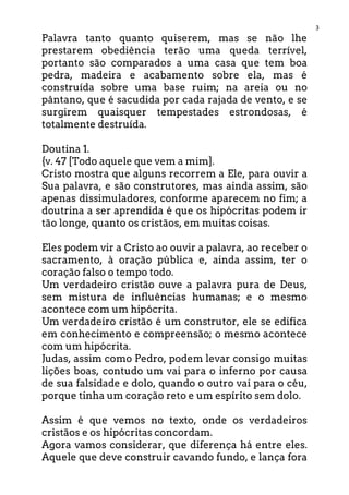 3
Palavra tanto quanto quiserem, mas se não lhe
prestarem obediência terão uma queda terrível,
portanto são comparados a uma casa que tem boa
pedra, madeira e acabamento sobre ela, mas é
construída sobre uma base ruim; na areia ou no
pântano, que é sacudida por cada rajada de vento, e se
surgirem quaisquer tempestades estrondosas, é
totalmente destruída.
Doutina 1.
{v. 47 [Todo aquele que vem a mim].
Cristo mostra que alguns recorrem a Ele, para ouvir a
Sua palavra, e são construtores, mas ainda assim, são
apenas dissimuladores, conforme aparecem no fim; a
doutrina a ser aprendida é que os hipócritas podem ir
tão longe, quanto os cristãos, em muitas coisas.
Eles podem vir a Cristo ao ouvir a palavra, ao receber o
sacramento, à oração pública e, ainda assim, ter o
coração falso o tempo todo.
Um verdadeiro cristão ouve a palavra pura de Deus,
sem mistura de influências humanas; e o mesmo
acontece com um hipócrita.
Um verdadeiro cristão é um construtor, ele se edifica
em conhecimento e compreensão; o mesmo acontece
com um hipócrita.
Judas, assim como Pedro, podem levar consigo muitas
lições boas, contudo um vai para o inferno por causa
de sua falsidade e dolo, quando o outro vai para o céu,
porque tinha um coração reto e um espírito sem dolo.
Assim é que vemos no texto, onde os verdadeiros
cristãos e os hipócritas concordam.
Agora vamos considerar, que diferença há entre eles.
Aquele que deve construir cavando fundo, e lança fora
 