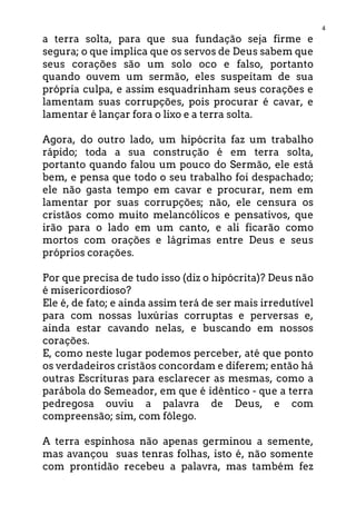 4
a terra solta, para que sua fundação seja firme e
segura; o que implica que os servos de Deus sabem que
seus corações são um solo oco e falso, portanto
quando ouvem um sermão, eles suspeitam de sua
própria culpa, e assim esquadrinham seus corações e
lamentam suas corrupções, pois procurar é cavar, e
lamentar é lançar fora o lixo e a terra solta.
Agora, do outro lado, um hipócrita faz um trabalho
rápido; toda a sua construção é em terra solta,
portanto quando falou um pouco do Sermão, ele está
bem, e pensa que todo o seu trabalho foi despachado;
ele não gasta tempo em cavar e procurar, nem em
lamentar por suas corrupções; não, ele censura os
cristãos como muito melancólicos e pensativos, que
irão para o lado em um canto, e ali ficarão como
mortos com orações e lágrimas entre Deus e seus
próprios corações.
Por que precisa de tudo isso (diz o hipócrita)? Deus não
é misericordioso?
Ele é, de fato; e ainda assim terá de ser mais irredutível
para com nossas luxúrias corruptas e perversas e,
ainda estar cavando nelas, e buscando em nossos
corações.
E, como neste lugar podemos perceber, até que ponto
os verdadeiros cristãos concordam e diferem; então há
outras Escrituras para esclarecer as mesmas, como a
parábola do Semeador, em que é idêntico - que a terra
pedregosa ouviu a palavra de Deus, e com
compreensão; sim, com fôlego.
A terra espinhosa não apenas germinou a semente,
mas avançou suas tenras folhas, isto é, não somente
com prontidão recebeu a palavra, mas também fez
 