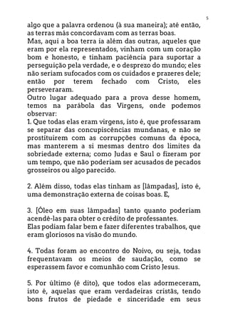 5
algo que a palavra ordenou (à sua maneira); até então,
as terras más concordavam com as terras boas.
Mas, aqui a boa terra ia além das outras, aqueles que
eram por ela representados, vinham com um coração
bom e honesto, e tinham paciência para suportar a
perseguição pela verdade, e o desprezo do mundo; eles
não seriam sufocados com os cuidados e prazeres dele;
então por terem fechado com Cristo, eles
perseveraram.
Outro lugar adequado para a prova desse homem,
temos na parábola das Virgens, onde podemos
observar:
1. Que todas elas eram virgens, isto é, que professaram
se separar das concupiscências mundanas, e não se
prostituirem com as corrupções comuns da época,
mas manterem a si mesmas dentro dos limites da
sobriedade externa; como Judas e Saul o fizeram por
um tempo, que não poderiam ser acusados de pecados
grosseiros ou algo parecido.
2. Além disso, todas elas tinham as [lâmpadas], isto é,
uma demonstração externa de coisas boas. E,
3. [Óleo em suas lâmpadas] tanto quanto poderiam
acendê-las para obter o crédito de professantes.
Elas podiam falar bem e fazer diferentes trabalhos, que
eram gloriosos na visão do mundo.
4. Todas foram ao encontro do Noivo, ou seja, todas
frequentavam os meios de saudação, como se
esperassem favor e comunhão com Cristo Jesus.
5. Por último (é dito), que todos elas adormeceram,
isto é, aquelas que eram verdadeiras cristãs, tendo
bons frutos de piedade e sinceridade em seus
 