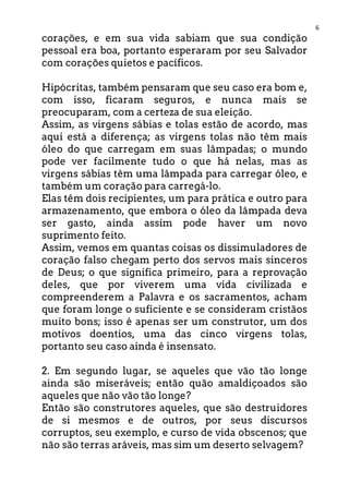 6
corações, e em sua vida sabiam que sua condição
pessoal era boa, portanto esperaram por seu Salvador
com corações quietos e pacíficos.
Hipócritas, também pensaram que seu caso era bom e,
com isso, ficaram seguros, e nunca mais se
preocuparam, com a certeza de sua eleição.
Assim, as virgens sábias e tolas estão de acordo, mas
aqui está a diferença; as virgens tolas não têm mais
óleo do que carregam em suas lâmpadas; o mundo
pode ver facilmente tudo o que há nelas, mas as
virgens sábias têm uma lâmpada para carregar óleo, e
também um coração para carregá-lo.
Elas têm dois recipientes, um para prática e outro para
armazenamento, que embora o óleo da lâmpada deva
ser gasto, ainda assim pode haver um novo
suprimento feito.
Assim, vemos em quantas coisas os dissimuladores de
coração falso chegam perto dos servos mais sinceros
de Deus; o que significa primeiro, para a reprovação
deles, que por viverem uma vida civilizada e
compreenderem a Palavra e os sacramentos, acham
que foram longe o suficiente e se consideram cristãos
muito bons; isso é apenas ser um construtor, um dos
motivos doentios, uma das cinco virgens tolas,
portanto seu caso ainda é insensato.
2. Em segundo lugar, se aqueles que vão tão longe
ainda são miseráveis; então quão amaldiçoados são
aqueles que não vão tão longe?
Então são construtores aqueles, que são destruidores
de si mesmos e de outros, por seus discursos
corruptos, seu exemplo, e curso de vida obscenos; que
não são terras aráveis, mas sim um deserto selvagem?
 