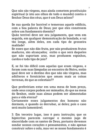 7
Que não são virgens, mas ainda cometem prostituição
espiritual (e isto aos olhos de todo o mundo) contra o
Senhor Deus dos céus, que é um Deus zeloso?
Se sua queda for horrível e temeroso aquele edifício,
com a boa palavra de Deus; por que eles constroem
sobre um fundamento doentio?
Quão terrível deve ser seu julgamento, que vem em
seguida, em qualquer demonstração de bondade, e vai
tão longe, além deles, em cada tipo de grosseira
maldade!
Se esses que não dão fruto, por não produzirem frutos
maduros, são alcançados; então o que será daqueles
que não suportam arar, mas produzem espinhos,
cardos e todo tipo de joio?
E, se foi tão difícil com aquelas que eram virgens, e
foram com suas lâmpadas ao encontro do Noivo, então
qual deve ser o destino dos que não são virgens, mas
adúlteros e fornicários que amam mais as coisas
terrenas, do que as celestiais??
Que prefeririam estar em uma mesa de bom preço,
onde seus corpos podem ser mimados, do que na mesa
do Senhor, onde suas almas podem ser alimentadas
para a vida eterna?
Certamente esses julgamentos dos homens não
dormem, e quando os derrubar, ai deles; pois o caso
será muito lamentável.
3. Em terceiro lugar, isso é para instrução; que os
hipócritas parecem carregar o mesmo jugo de
sinceridade com os santos de Deus, portanto devemos
sondar nossos corações e pensamentos, e não apenas
construir sobre o solo, mas ver se nosso fundamento é
 