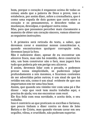 8
bom, porque o coração é enganoso acima de todas as
coisas; ainda que a palavra de Deus o prove, isso o
estabelece, por assim dizer, sobre a cremalheira, que é
como uma espada de dois gumes que corta entre o
coração e os pensamentos, e descobre todas as
mudanças, desculpas, e qualquer outra coisa.
Mas, para que possamos perceber mais claramente a
maneira de obter um coração sincero, vamos observar
as seguintes instruções.
1. A primeira será retirada do texto, a saber, que
devemos cavar e examinar nossas consciências e,
quando encontrarmos qualquer corrupção nela,
devemos lançá-la fora.
Não é suficiente dizer, apesar de eu encontrar um
alicerce fraco, mas não há remédio, devo construí-lo:
não, um bom construtor não o fará, mas jogará fora
tudo que poderia pôr em perigo seu alicerce.
E assim, devemos lidar com o pecado, e podemos
provar nossa simplicidade, se pudermos julgar
profundamente a nós mesmos, e ficarmos contentes
de ser advertidos pelos outros; é um sinal de que há
retidão em nós, como é um sinal evidente de que nos
importamos em ter uma boa base.
Assim, que quando seu vizinho vier com uma pá e lhe
disser - vejo que você tem muito trabalho aqui, e
precisa de ajuda; vou me encontrar com você.
Ele fica feliz com essa novidade, e aceita dele, o seu
trabalho.
Isso é contrário ao que praticam os escribas e fariseus,
que pouco tinham a dizer contra os dons de João
Batista e de Cristo, mas quando vieram cavar em seu
orgulho, vileza, e crueldade, não puderam suportar.
 