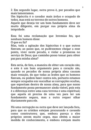 9
2. Em segundo lugar, outra prova é, por pecados que
mais lamentamos.
Um hipócrita é o cavador mais árduo e ocupado de
todos, mas está no terreno de outros homens.
Aquele que deseja ter um bom fundamento deve ser
muito diligente, em purgar sua própria alma da
iniquidade.
Essa foi uma reclamação que Jeremias fez, que
nenhum homem disse:
O que eu fiz?
Mas, toda a agitação dos hipócritas é o que outros
fizeram; ao passo que, se pudéssemos chegar a esse
ponto, viver neste pecado, e violar a promessa no
serviço de Deus; que caminho posso tomar para obter
paz para minha alma?
Esta seria, de fato, a maneira de obter um coração são;
e este é um bom argumento para o coração são,
quando os pecados de nossa própria alma causam
mais vexação, do que todas as lesões que os homens
fizeram, ou podem fazer contra nós, portanto estamos
sempre ocupados em vasculhar as corrupções ocultas,
que espreitam dentro de nossa alma, para que nosso
fundamento possa permanecer ainda visível, pois esta
é a diferença entre uma casa terrena e uma espiritual;
que aquela só precisa de uma vez para ter um
fundamento seguro, mas a outra requer olhar
diariamente para ele.
Há uma corrupção ou outra que deve ser lançada fora,
para que os cristãos estejam procurando e cavando
como construtores; que, embora pareça a eles
próprios serem muito cegos, mas obtêm a maior
medida de conhecimento, e embora estejam muito
 