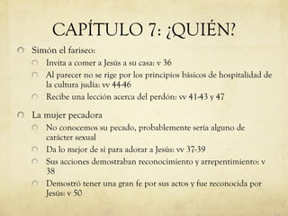 CAPÍTULO 7: ¿QUIÉN? Simón el fariseo: Invita a comer a Jesús a su casa: v 36 Al parecer no se rige por los principios básicos de hospitalidad de la cultura judía: vv 44-46 Recibe una lección acerca del perdón: vv 41-43 y 47 La mujer pecadora No conocemos su pecado, probablemente sería alguno de carácter sexual Da lo mejor de sí para adorar a Jesús: vv 37-39 Sus acciones demostraban reconocimiento y arrepentimiento: v 38 Demostró tener una gran fe por sus actos y fue reconocida por Jesús: v 50 