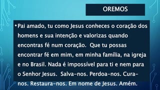 OREMOS
•Pai amado, tu como Jesus conheces o coração dos
homens e sua intenção e valorizas quando
encontras fé num coração. Que tu possas
encontrar fé em mim, em minha família, na igreja
e no Brasil. Nada é impossível para ti e nem para
o Senhor Jesus. Salva-nos. Perdoa-nos. Cura-
nos. Restaura-nos. Em nome de Jesus. Amém.
 
