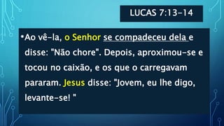 LUCAS 7:13-14
•Ao vê-la, o Senhor se compadeceu dela e
disse: "Não chore". Depois, aproximou-se e
tocou no caixão, e os que o carregavam
pararam. Jesus disse: "Jovem, eu lhe digo,
levante-se! "
 