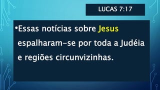 LUCAS 7:17
•Essas notícias sobre Jesus
espalharam-se por toda a Judéia
e regiões circunvizinhas.
 