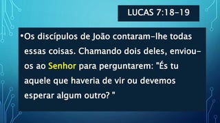 LUCAS 7:18-19
•Os discípulos de João contaram-lhe todas
essas coisas. Chamando dois deles, enviou-
os ao Senhor para perguntarem: "És tu
aquele que haveria de vir ou devemos
esperar algum outro? "
 