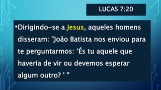 LUCAS 7:20
•Dirigindo-se a Jesus, aqueles homens
disseram: "João Batista nos enviou para
te perguntarmos: ‘És tu aquele que
haveria de vir ou devemos esperar
algum outro? ’ "
 