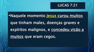 LUCAS 7:21
•Naquele momento Jesus curou muitos
que tinham males, doenças graves e
espíritos malignos, e concedeu visão a
muitos que eram cegos.
 