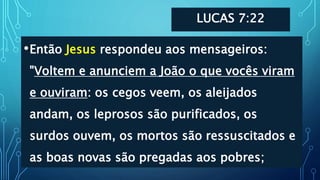 LUCAS 7:22
•Então Jesus respondeu aos mensageiros:
"Voltem e anunciem a João o que vocês viram
e ouviram: os cegos veem, os aleijados
andam, os leprosos são purificados, os
surdos ouvem, os mortos são ressuscitados e
as boas novas são pregadas aos pobres;
 
