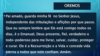 OREMOS
•Pai amado, guarda minha fé no Senhor Jesus,
independente das tribulações e aflições por que passo.
Que eu sempre lembre que Ele está comigo todos os
dias, é o Emanuel, Deus presente, fiel, verdadeiro e
todo-poderoso para me livrar, salvar, cuidar, proteger
e curar. Ele é a Ressurreição e a Vida e concede vida
eterna a todos que nele confiam. Amém.
 