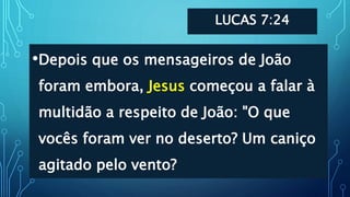 LUCAS 7:24
•Depois que os mensageiros de João
foram embora, Jesus começou a falar à
multidão a respeito de João: "O que
vocês foram ver no deserto? Um caniço
agitado pelo vento?
 