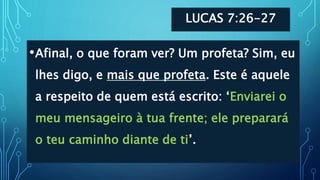 LUCAS 7:26-27
•Afinal, o que foram ver? Um profeta? Sim, eu
lhes digo, e mais que profeta. Este é aquele
a respeito de quem está escrito: ‘Enviarei o
meu mensageiro à tua frente; ele preparará
o teu caminho diante de ti’.
 
