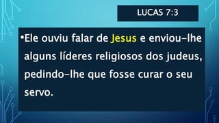 LUCAS 7:3
•Ele ouviu falar de Jesus e enviou-lhe
alguns líderes religiosos dos judeus,
pedindo-lhe que fosse curar o seu
servo.
 