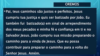OREMOS
•Pai, teus caminhos são justos e perfeitos. Jesus
cumpriu tua justiça e quis ser batizado por João. Eu
também fui batizado(a) em sinal de arrependimento
dos meus pecados e minha fé e confiança em ti e no
Salvador Jesus. João cumpriu sua missão preparando o
caminho para a vinda de Jesus. Que eu possa
contribuir para preparar o caminho para a volta do
Senhor Jesus. Amém.
 