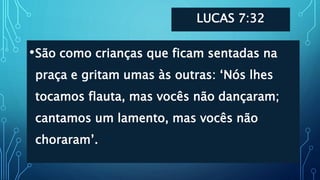 LUCAS 7:32
•São como crianças que ficam sentadas na
praça e gritam umas às outras: ‘Nós lhes
tocamos flauta, mas vocês não dançaram;
cantamos um lamento, mas vocês não
choraram’.
 