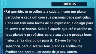 OREMOS
•Pai querido, tu escolheste a cada um com um plano
particular e cada um com sua personalidade particular.
Cada um tem uma forma de se expressar, e de agir para
te servir e te honrar. Sábio é aquele que crê e acolhe os
teus planos e propósitos para a sua vida e produz bons
frutos, e faz discípulos para ti. Dá-me Senhor a
sabedoria para discernir teus planos e acolhe-los
frutificando para ti. Em nome de Jesus. Amém.
 