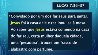 LUCAS 7:36-37
•Convidado por um dos fariseus para jantar,
Jesus foi à casa dele e reclinou-se à mesa.
Ao saber que Jesus estava comendo na casa
do fariseu, certa mulher daquela cidade,
uma ‘pecadora’, trouxe um frasco de
alabastro com perfume,
 
