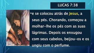 LUCAS 7:38
•e se colocou atrás de Jesus, a
seus pés. Chorando, começou a
molhar-lhe os pés com as suas
lágrimas. Depois os enxugou
com seus cabelos, beijou-os e os
ungiu com o perfume.
 