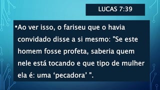 LUCAS 7:39
•Ao ver isso, o fariseu que o havia
convidado disse a si mesmo: "Se este
homem fosse profeta, saberia quem
nele está tocando e que tipo de mulher
ela é: uma ‘pecadora’ ".
 