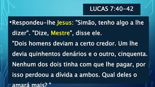 LUCAS 7:40-42
•Respondeu-lhe Jesus: "Simão, tenho algo a lhe
dizer". "Dize, Mestre", disse ele.
"Dois homens deviam a certo credor. Um lhe
devia quinhentos denários e o outro, cinquenta.
Nenhum dos dois tinha com que lhe pagar, por
isso perdoou a dívida a ambos. Qual deles o
 