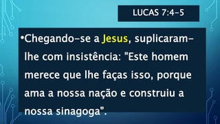 LUCAS 7:4-5
•Chegando-se a Jesus, suplicaram-
lhe com insistência: "Este homem
merece que lhe faças isso, porque
ama a nossa nação e construiu a
nossa sinagoga".
 