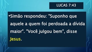 LUCAS 7:43
•Simão respondeu: "Suponho que
aquele a quem foi perdoada a dívida
maior". "Você julgou bem", disse
Jesus.
 