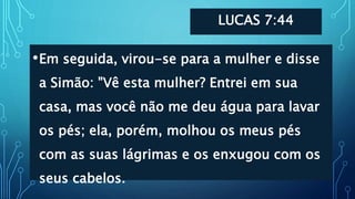 LUCAS 7:44
•Em seguida, virou-se para a mulher e disse
a Simão: "Vê esta mulher? Entrei em sua
casa, mas você não me deu água para lavar
os pés; ela, porém, molhou os meus pés
com as suas lágrimas e os enxugou com os
seus cabelos.
 