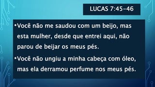 LUCAS 7:45-46
•Você não me saudou com um beijo, mas
esta mulher, desde que entrei aqui, não
parou de beijar os meus pés.
•Você não ungiu a minha cabeça com óleo,
mas ela derramou perfume nos meus pés.
 