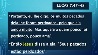 LUCAS 7:47-48
•Portanto, eu lhe digo, os muitos pecados
dela lhe foram perdoados, pelo que ela
amou muito. Mas aquele a quem pouco foi
perdoado, pouco ama".
•Então Jesus disse a ela: "Seus pecados
estão perdoados".
 