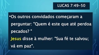 LUCAS 7:49-50
•Os outros convidados começaram a
perguntar: "Quem é este que até perdoa
pecados? "
Jesus disse à mulher: "Sua fé te salvou;
vá em paz".
 