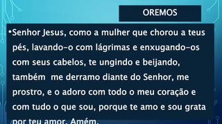 OREMOS
•Senhor Jesus, como a mulher que chorou a teus
pés, lavando-o com lágrimas e enxugando-os
com seus cabelos, te ungindo e beijando,
também me derramo diante do Senhor, me
prostro, e o adoro com todo o meu coração e
com tudo o que sou, porque te amo e sou grata
 