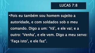 LUCAS 7:8
•Pois eu também sou homem sujeito a
autoridade, e com soldados sob o meu
comando. Digo a um: ‘Vá’, e ele vai; e a
outro: ‘Venha’, e ele vem. Digo a meu servo:
‘Faça isto’, e ele faz".
 