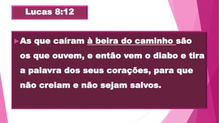 Lucas 8:12
As que caíram à beira do caminho são
os que ouvem, e então vem o diabo e tira
a palavra dos seus corações, para que
não creiam e não sejam salvos.
 