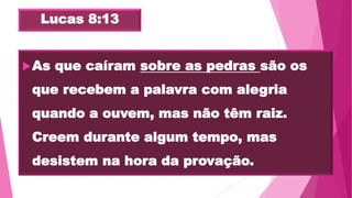 Lucas 8:13
As que caíram sobre as pedras são os
que recebem a palavra com alegria
quando a ouvem, mas não têm raiz.
Creem durante algum tempo, mas
desistem na hora da provação.
 